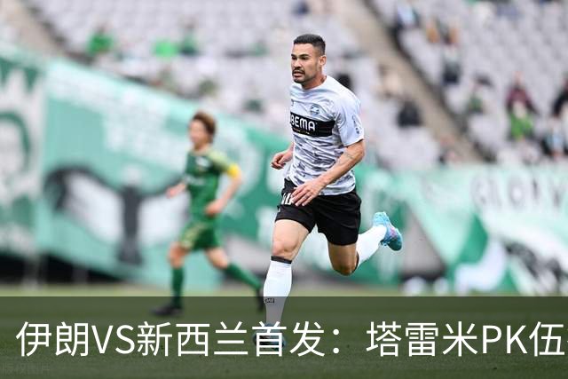 伊朗VS新西兰首发：塔雷米PK伍德 贾汉巴赫什替补席待命